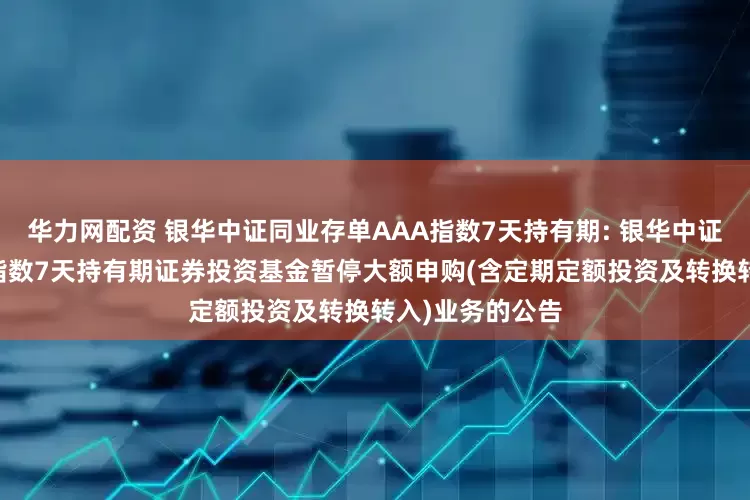 华力网配资 银华中证同业存单AAA指数7天持有期: 银华中证同业存单AAA指数7天持有期证券投资基金暂停大额申购(含定期定额投资及转换转入)业务的公告