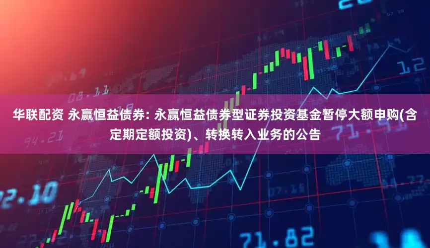华联配资 永赢恒益债券: 永赢恒益债券型证券投资基金暂停大额申购(含定期定额投资)、转换转入业务的公告