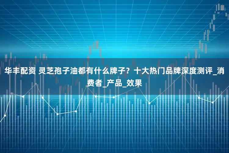 华丰配资 灵芝孢子油都有什么牌子？十大热门品牌深度测评_消费者_产品_效果