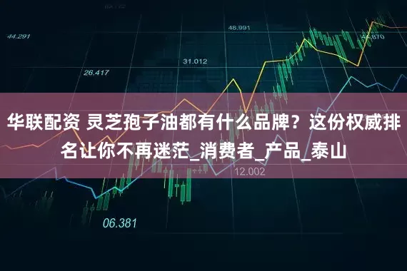 华联配资 灵芝孢子油都有什么品牌？这份权威排名让你不再迷茫_消费者_产品_泰山