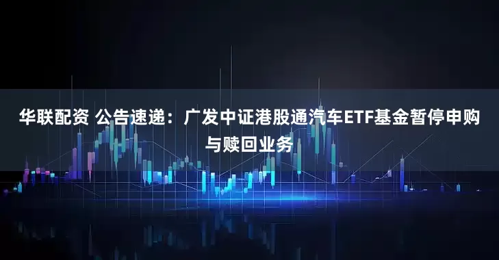 华联配资 公告速递：广发中证港股通汽车ETF基金暂停申购与赎回业务