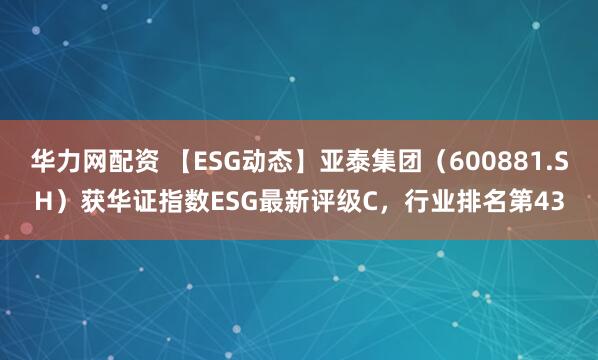 华力网配资 【ESG动态】亚泰集团（600881.SH）获华证指数ESG最新评级C，行业排名第43
