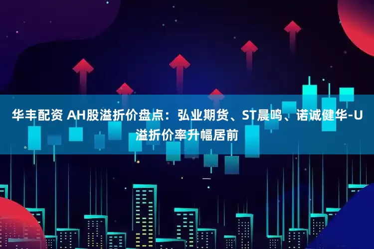 华丰配资 AH股溢折价盘点：弘业期货、ST晨鸣、诺诚健华-U溢折价率升幅居前