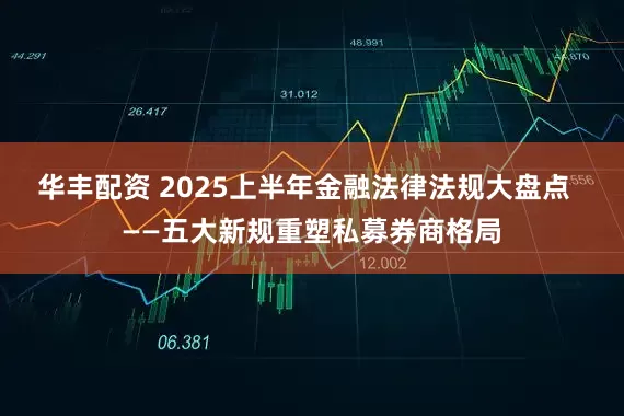 华丰配资 2025上半年金融法律法规大盘点  ——五大新规重塑私募券商格局