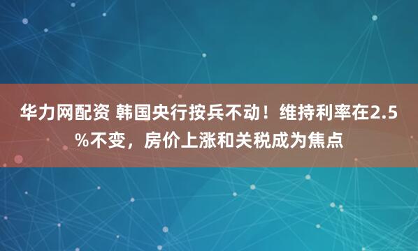 华力网配资 韩国央行按兵不动！维持利率在2.5%不变，房价上涨和关税成为焦点