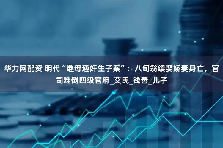 华力网配资 明代“继母通奸生子案”：八旬翁续娶娇妻身亡，官司难倒四级官府_艾氏_钱善_儿子