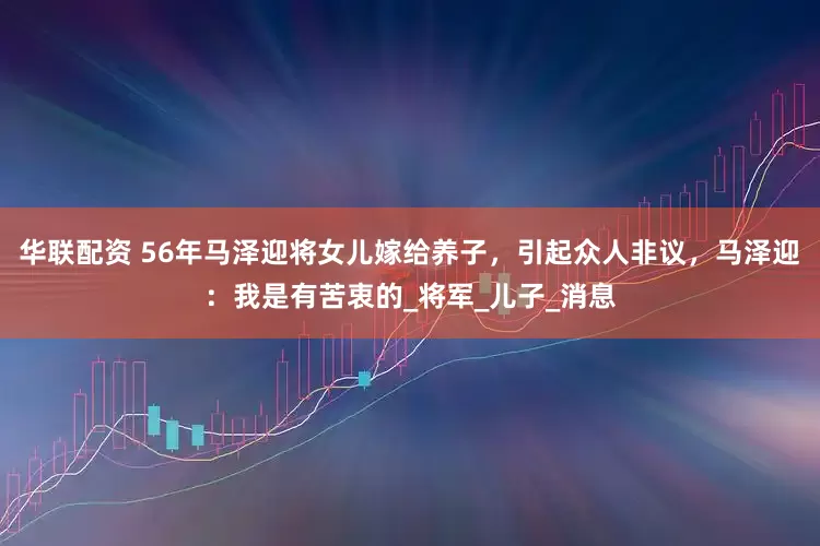 华联配资 56年马泽迎将女儿嫁给养子，引起众人非议，马泽迎：我是有苦衷的_将军_儿子_消息