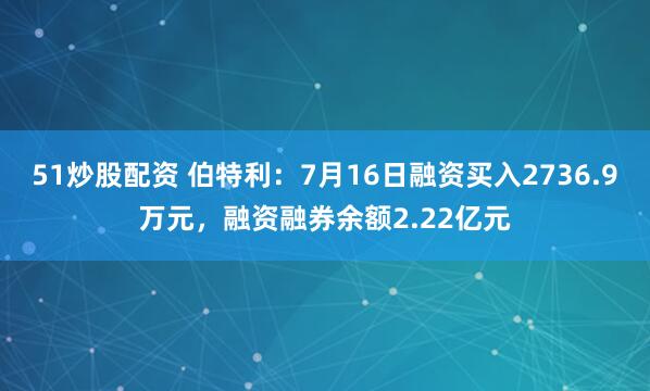 51炒股配资 伯特利：7月16日融资买入2736.9万元，融资融券余额2.22亿元