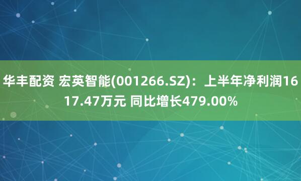 华丰配资 宏英智能(001266.SZ)：上半年净利润1617.47万元 同比增长479.00%