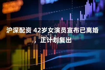 沪深配资 42岁女演员宣布已离婚，正计划复出