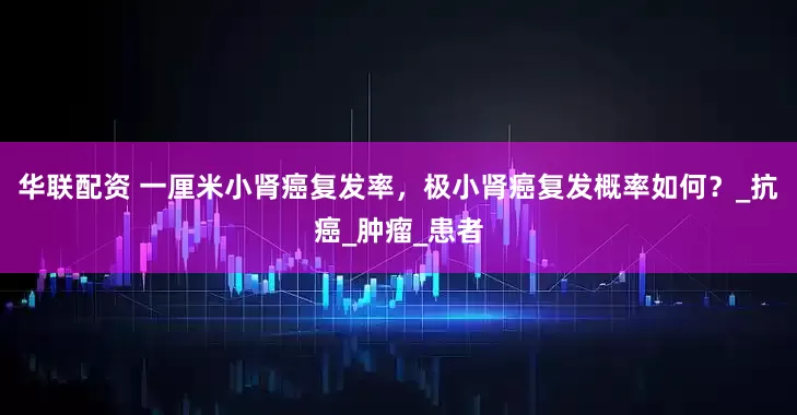 华联配资 一厘米小肾癌复发率，极小肾癌复发概率如何？_抗癌_肿瘤_患者