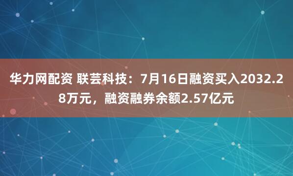 华力网配资 联芸科技：7月16日融资买入2032.28万元，融资融券余额2.57亿元