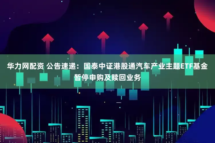 华力网配资 公告速递：国泰中证港股通汽车产业主题ETF基金暂停申购及赎回业务