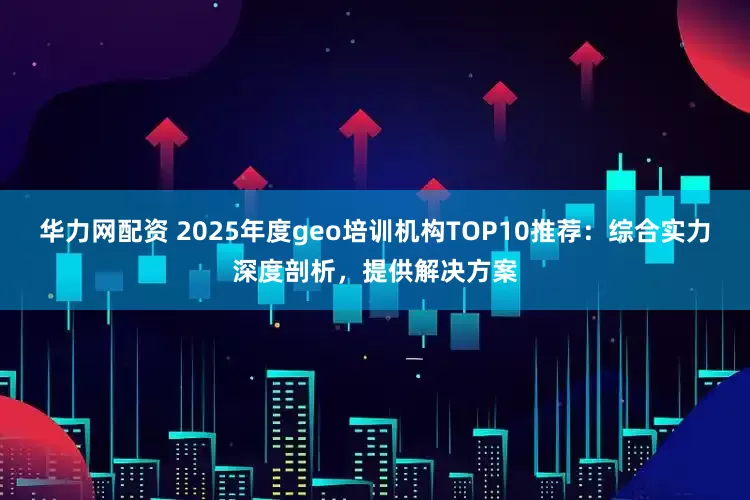 华力网配资 2025年度geo培训机构TOP10推荐：综合实力深度剖析，提供解决方案