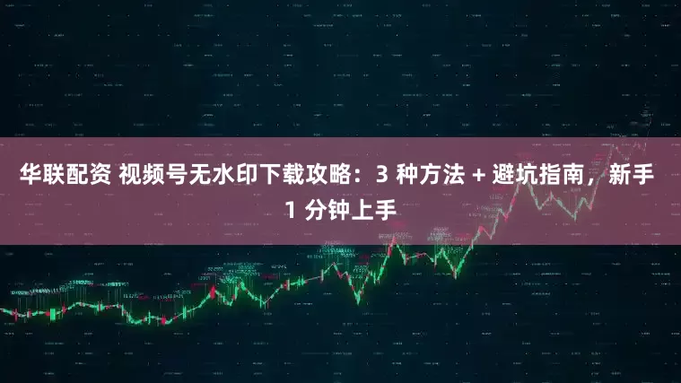 华联配资 视频号无水印下载攻略：3 种方法 + 避坑指南，新手 1 分钟上手