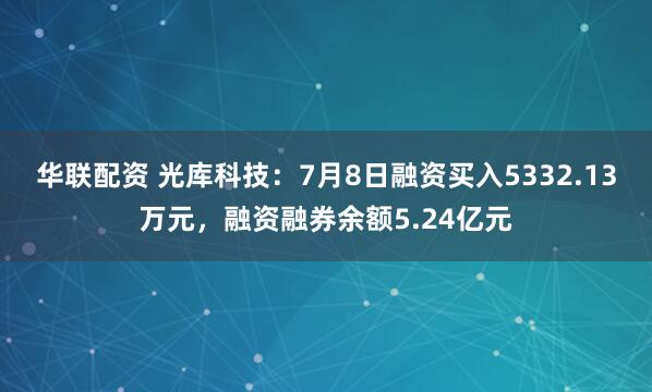 华联配资 光库科技：7月8日融资买入5332.13万元，融资融券余额5.24亿元