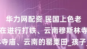 华力网配资 民国上色老照片：铁匠在进行打铁、云南穆斯林寺庙、云南的罂粟田_孩子_松针_褂子