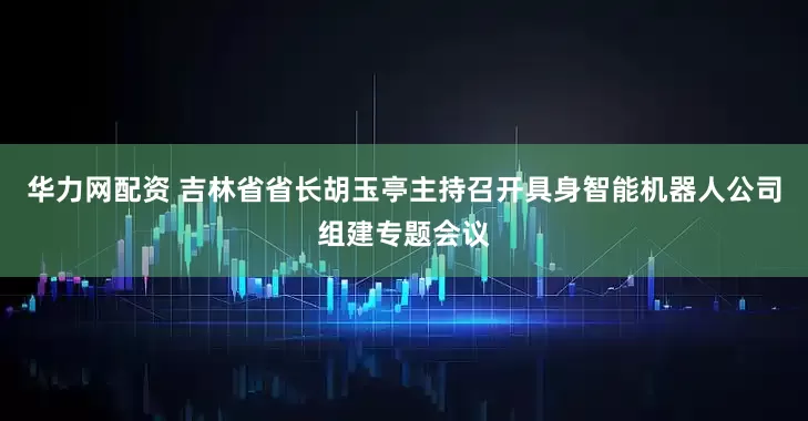 华力网配资 吉林省省长胡玉亭主持召开具身智能机器人公司组建专题会议