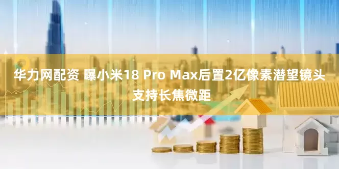 华力网配资 曝小米18 Pro Max后置2亿像素潜望镜头 支持长焦微距