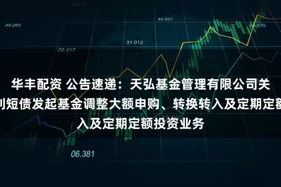 华丰配资 公告速递：天弘基金管理有限公司关于天弘增利短债发起基金调整大额申购、转换转入及定期定额投资业务
