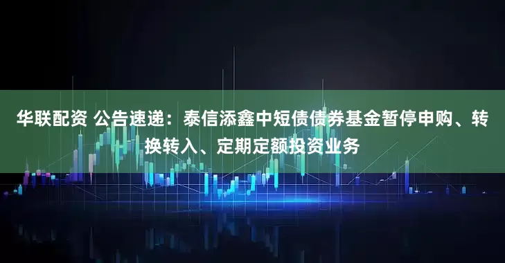 华联配资 公告速递：泰信添鑫中短债债券基金暂停申购、转换转入、定期定额投资业务
