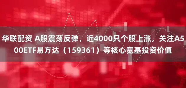 华联配资 A股震荡反弹，近4000只个股上涨，关注A500ETF易方达（159361）等核心宽基投资价值