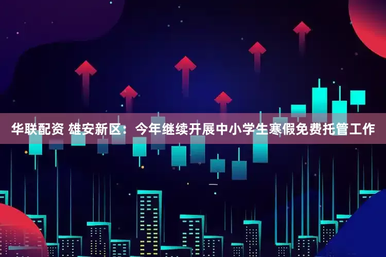 华联配资 雄安新区：今年继续开展中小学生寒假免费托管工作