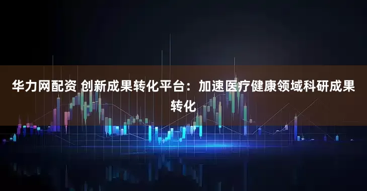 华力网配资 创新成果转化平台：加速医疗健康领域科研成果转化